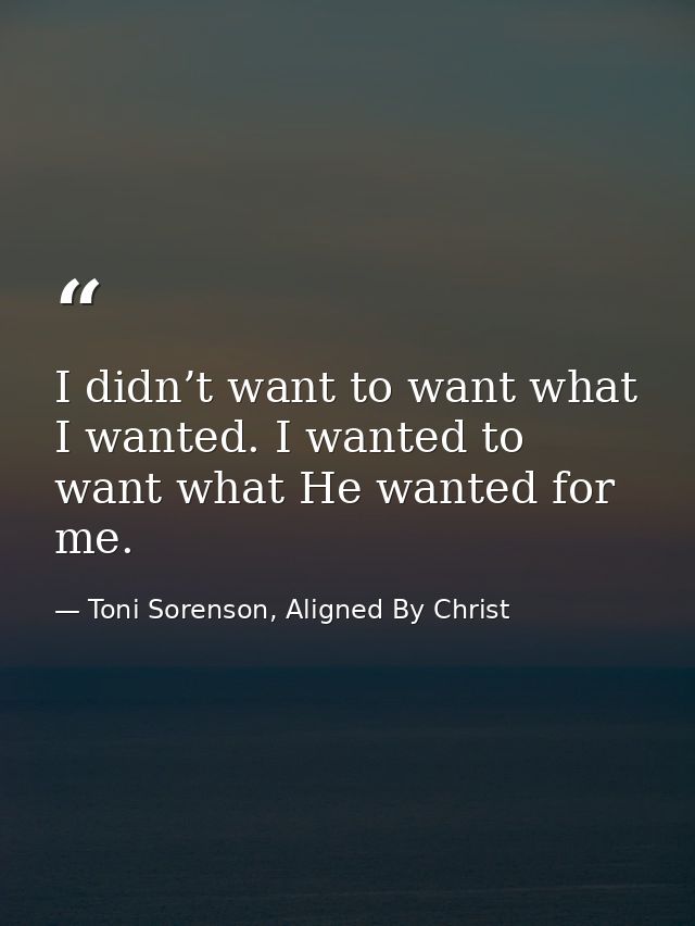 I didn’t want to want what I wanted. I wanted to want what He wanted for me. — Toni Sorenson, Aligned By Christ