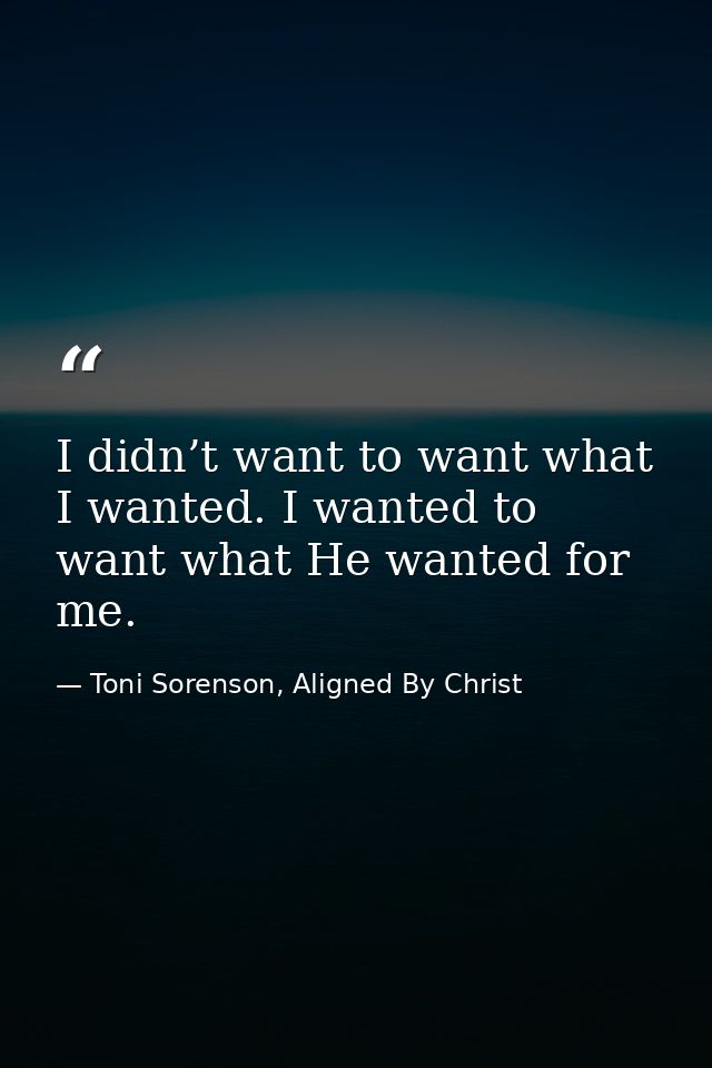 I didn’t want to want what I wanted. I wanted to want what He wanted for me. — Toni Sorenson, Aligned By Christ