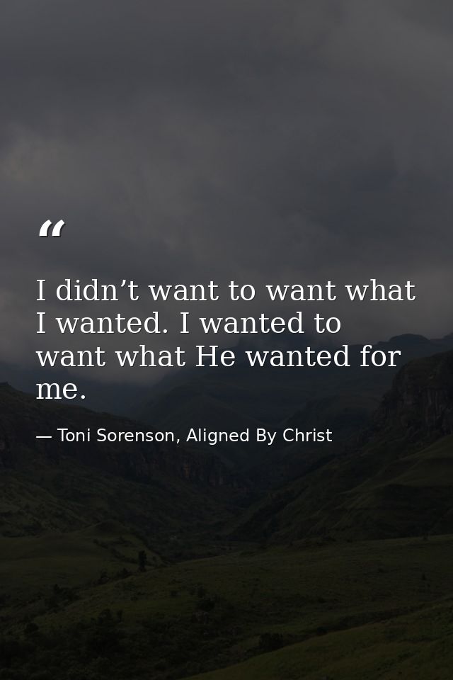 I didn’t want to want what I wanted. I wanted to want what He wanted for me. — Toni Sorenson, Aligned By Christ