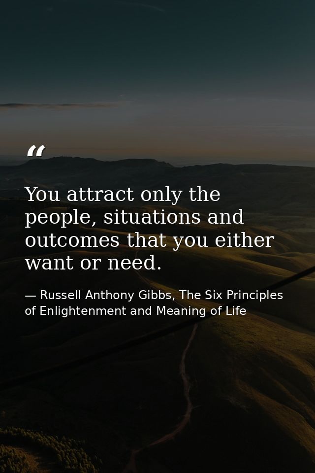 You attract only the people, situations and outcomes that you either want or need. — Russell Anthony Gibbs, The Six Principles of Enlightenment and Meaning of Life