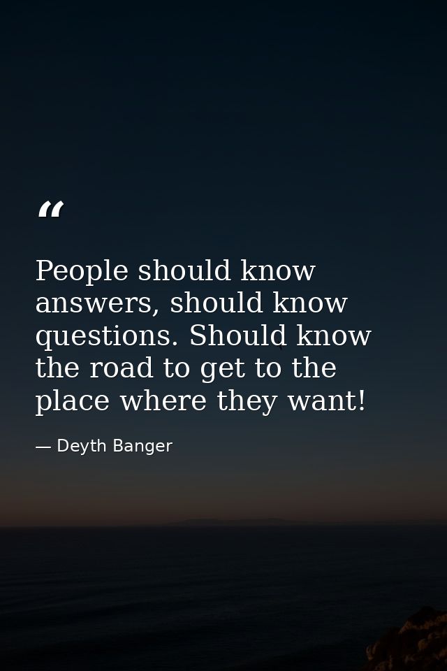 People should know answers, should know questions. Should know the road to get to the place where they want! — Deyth Banger