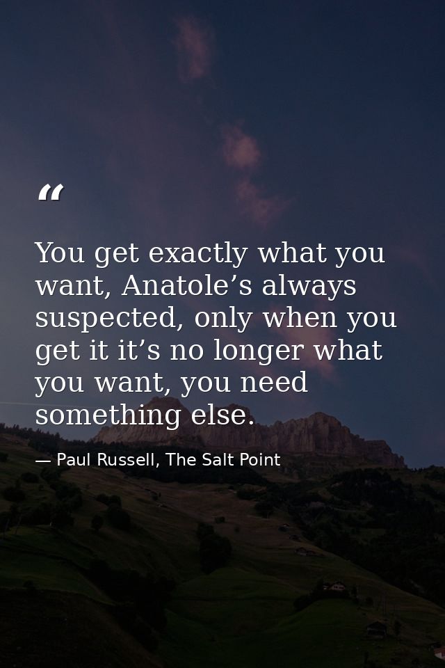 You get exactly what you want, Anatole’s always suspected, only when you get it it’s no longer what you want, you need s — Paul Russell, The Salt Point