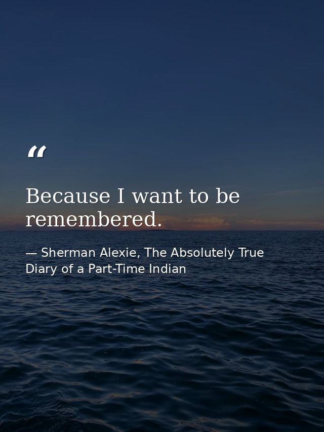 Because I want to be remembered. — Sherman Alexie, The Absolutely True Diary of a Part-Time Indian
