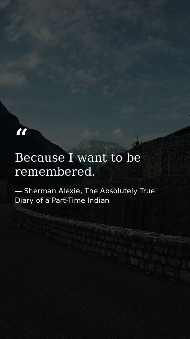 Because I want to be remembered. — Sherman Alexie, The Absolutely True Diary of a Part-Time Indian
