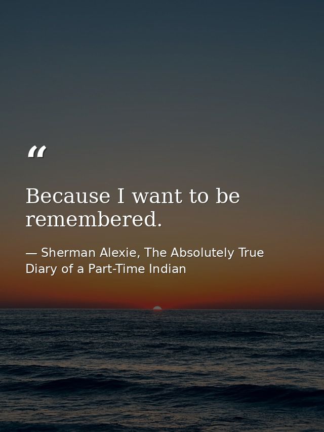 Because I want to be remembered. — Sherman Alexie, The Absolutely True Diary of a Part-Time Indian