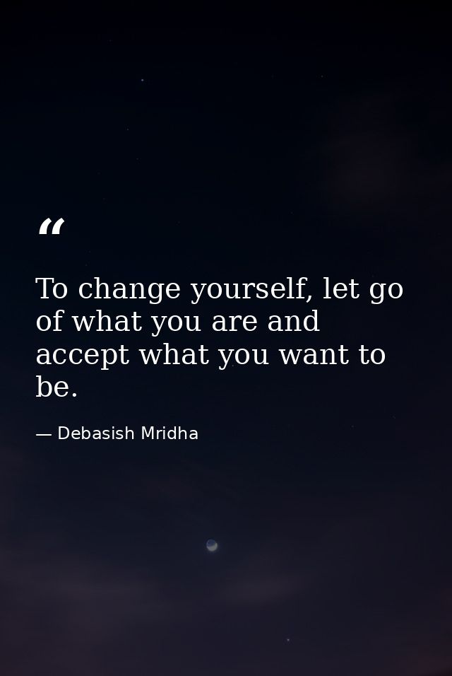 To change yourself, let go of what you are and accept what you want to be. — Debasish Mridha
