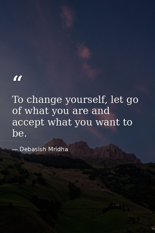 To change yourself, let go of what you are and accept what you want to be. — Debasish Mridha