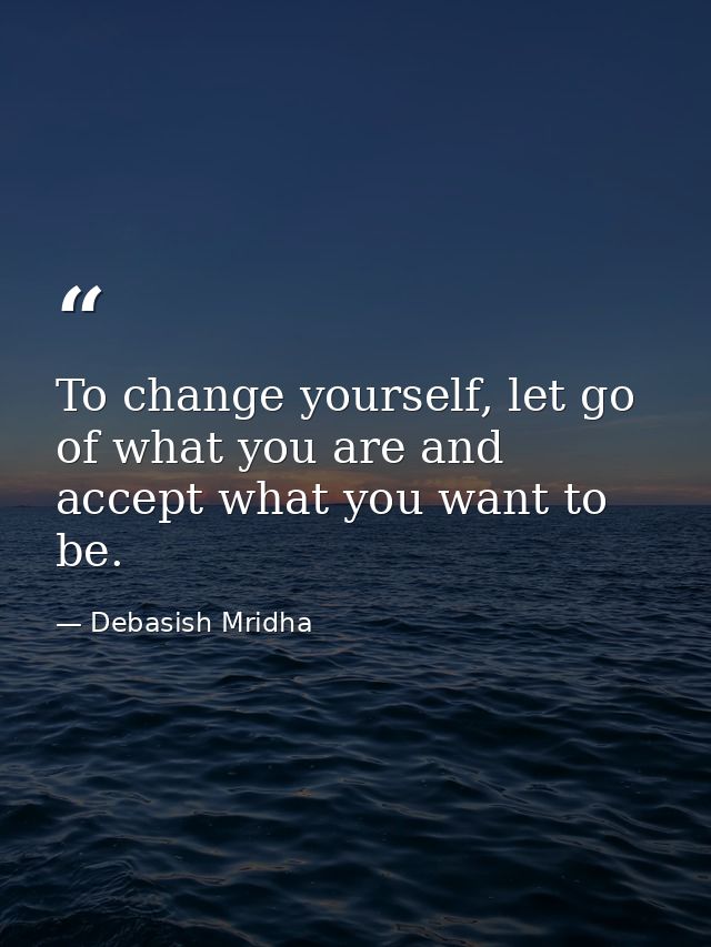 To change yourself, let go of what you are and accept what you want to be. — Debasish Mridha