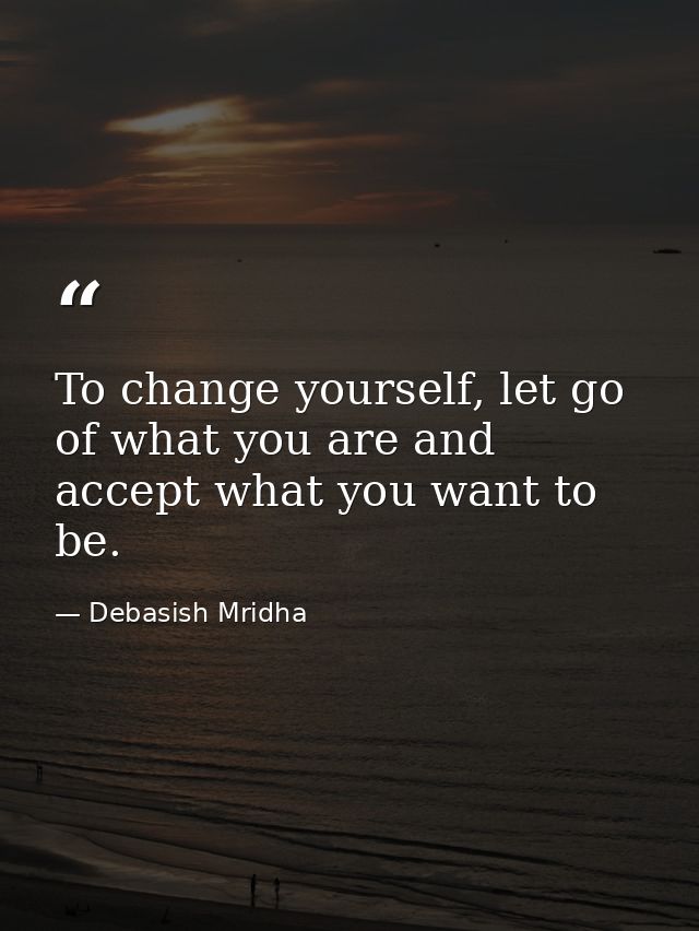 To change yourself, let go of what you are and accept what you want to be. — Debasish Mridha