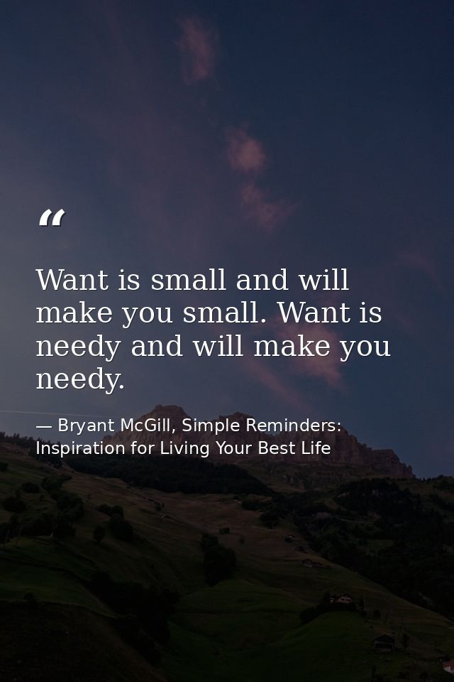 Want is small and will make you small. Want is needy and will make you needy. — Bryant McGill, Simple Reminders: Inspiration for Living Your Best Life