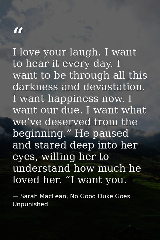 I love your laugh. I want to hear it every day. I want to be through all this darkness and devastation. I want happiness — Sarah MacLean, No Good Duke Goes Unpunished