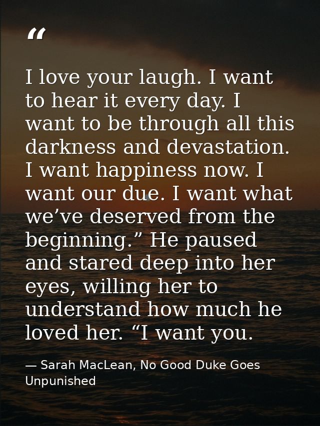 I love your laugh. I want to hear it every day. I want to be through all this darkness and devastation. I want happiness — Sarah MacLean, No Good Duke Goes Unpunished