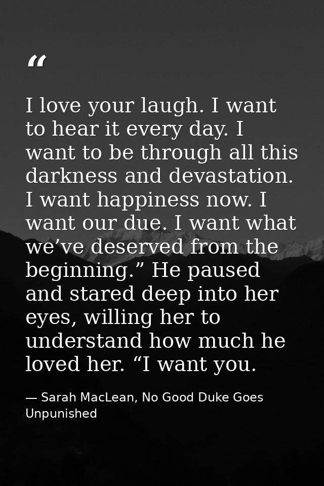 I love your laugh. I want to hear it every day. I want to be through all this darkness and devastation. I want happiness — Sarah MacLean, No Good Duke Goes Unpunished