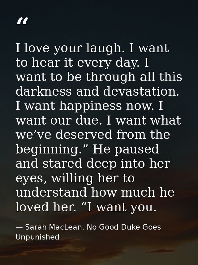 I love your laugh. I want to hear it every day. I want to be through all this darkness and devastation. I want happiness — Sarah MacLean, No Good Duke Goes Unpunished