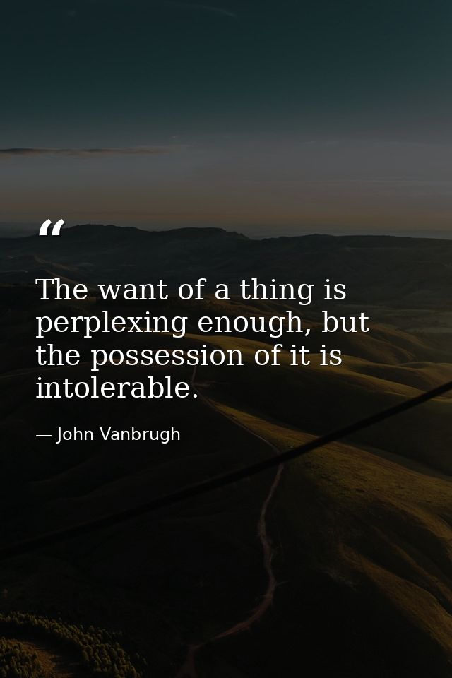 The want of a thing is perplexing enough, but the possession of it is intolerable. — John Vanbrugh