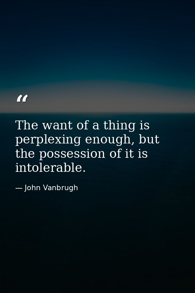 The want of a thing is perplexing enough, but the possession of it is intolerable. — John Vanbrugh