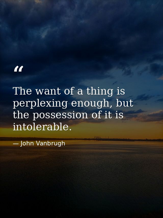The want of a thing is perplexing enough, but the possession of it is intolerable. — John Vanbrugh