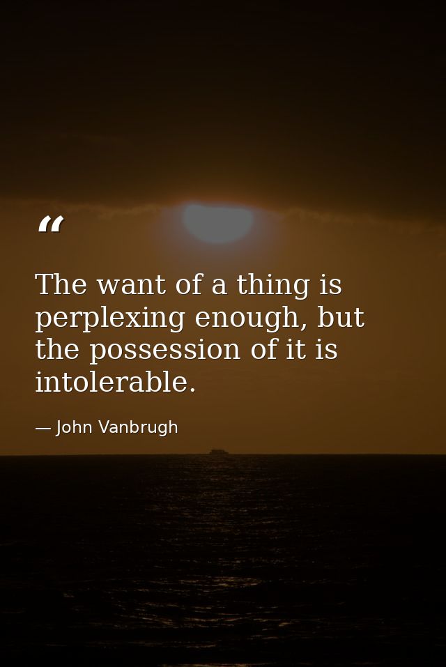 The want of a thing is perplexing enough, but the possession of it is intolerable. — John Vanbrugh