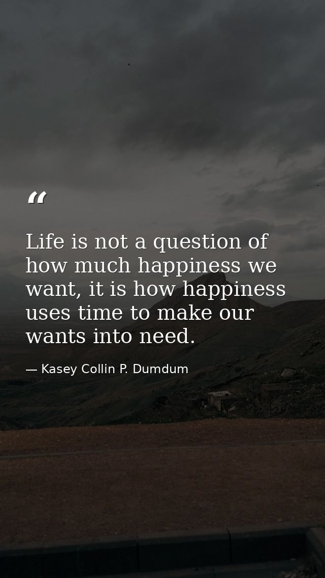 Life is not a question of how much happiness we want, it is how happiness uses time to make our wants into need. — Kasey Collin P. Dumdum