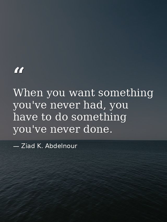 When you want something you've never had, you have to do something you've never done. — Ziad K. Abdelnour