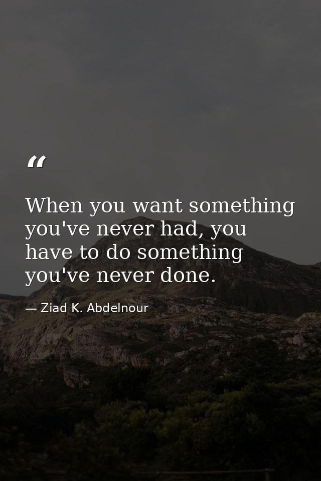 When you want something you've never had, you have to do something you've never done. — Ziad K. Abdelnour