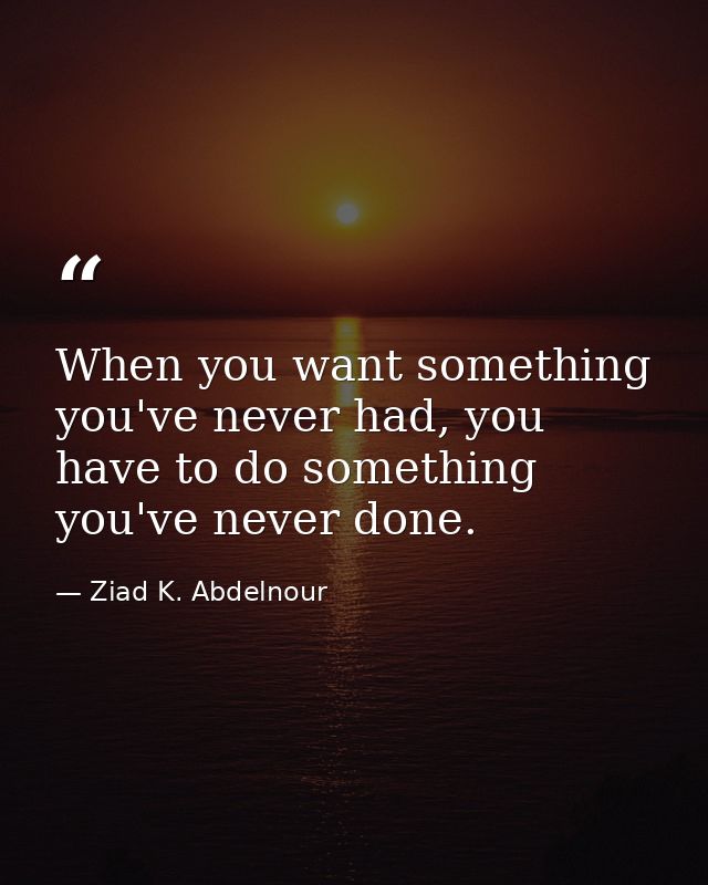 When you want something you've never had, you have to do something you've never done. — Ziad K. Abdelnour