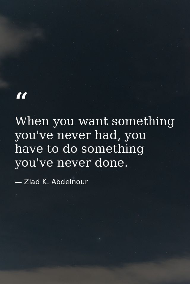 When you want something you've never had, you have to do something you've never done. — Ziad K. Abdelnour