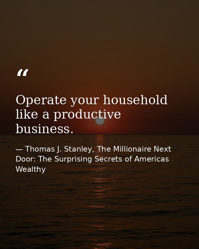 Operate your household like a productive business. — Thomas J. Stanley, The Millionaire Next Door: The Surprising Secrets of Americas Wealthy