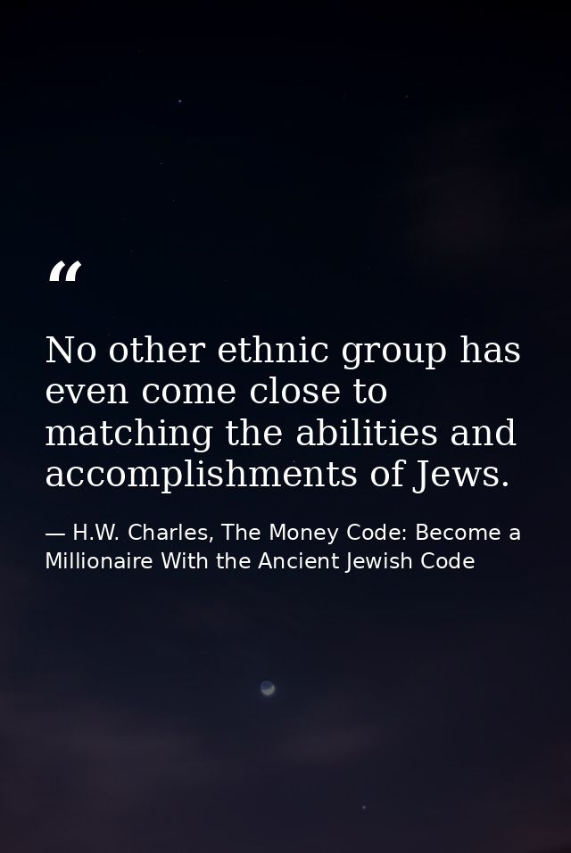 No other ethnic group has even come close to matching the abilities and accomplishments of Jews. — H.W. Charles, The Money Code: Become a Millionaire With the Ancient Jewish Code