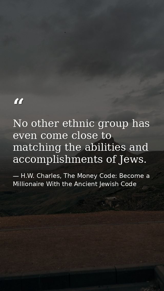 No other ethnic group has even come close to matching the abilities and accomplishments of Jews. — H.W. Charles, The Money Code: Become a Millionaire With the Ancient Jewish Code
