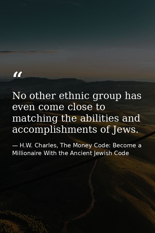 No other ethnic group has even come close to matching the abilities and accomplishments of Jews. — H.W. Charles, The Money Code: Become a Millionaire With the Ancient Jewish Code