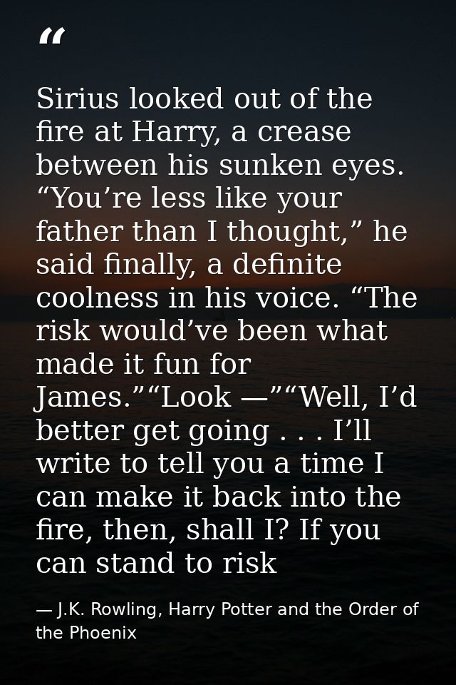Sirius looked out of the fire at Harry, a crease between his sunken eyes. “You’re less like your father than I thought,” — J.K. Rowling, Harry Potter and the Order of the Phoenix