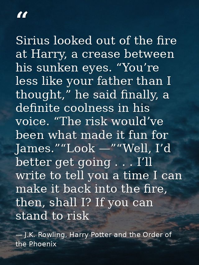 Sirius looked out of the fire at Harry, a crease between his sunken eyes. “You’re less like your father than I thought,” — J.K. Rowling, Harry Potter and the Order of the Phoenix