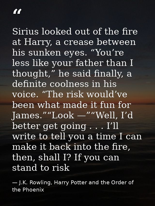 Sirius looked out of the fire at Harry, a crease between his sunken eyes. “You’re less like your father than I thought,” — J.K. Rowling, Harry Potter and the Order of the Phoenix