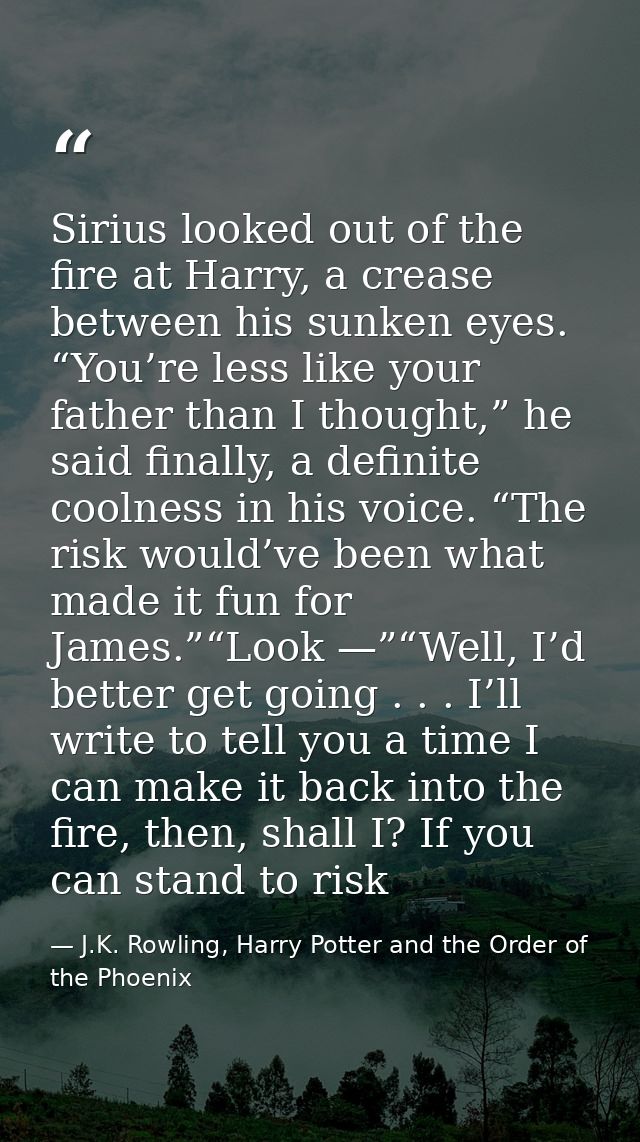 Sirius looked out of the fire at Harry, a crease between his sunken eyes. “You’re less like your father than I thought,” — J.K. Rowling, Harry Potter and the Order of the Phoenix