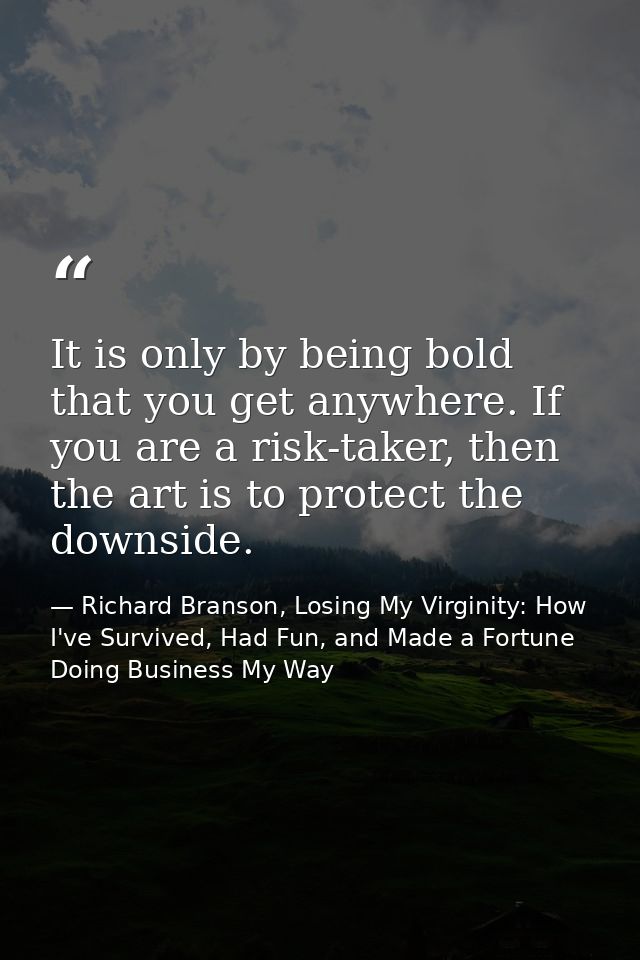 It is only by being bold that you get anywhere. If you are a risk-taker, then the art is to protect the downside. — Richard Branson, Losing My Virginity: How I've Survived, Had Fun, and Made a Fortune Doing Business My Way
