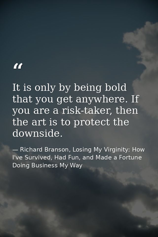 It is only by being bold that you get anywhere. If you are a risk-taker, then the art is to protect the downside. — Richard Branson, Losing My Virginity: How I've Survived, Had Fun, and Made a Fortune Doing Business My Way