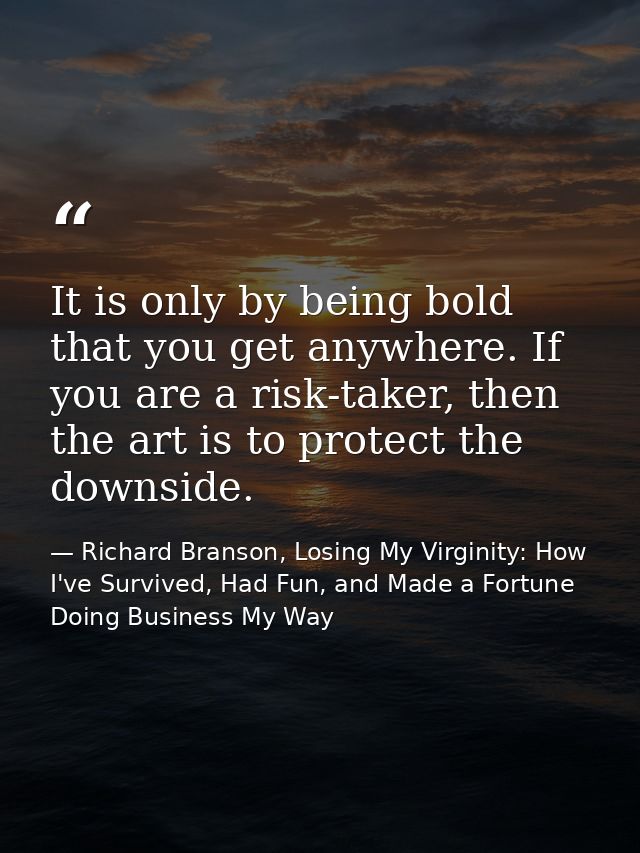 It is only by being bold that you get anywhere. If you are a risk-taker, then the art is to protect the downside. — Richard Branson, Losing My Virginity: How I've Survived, Had Fun, and Made a Fortune Doing Business My Way