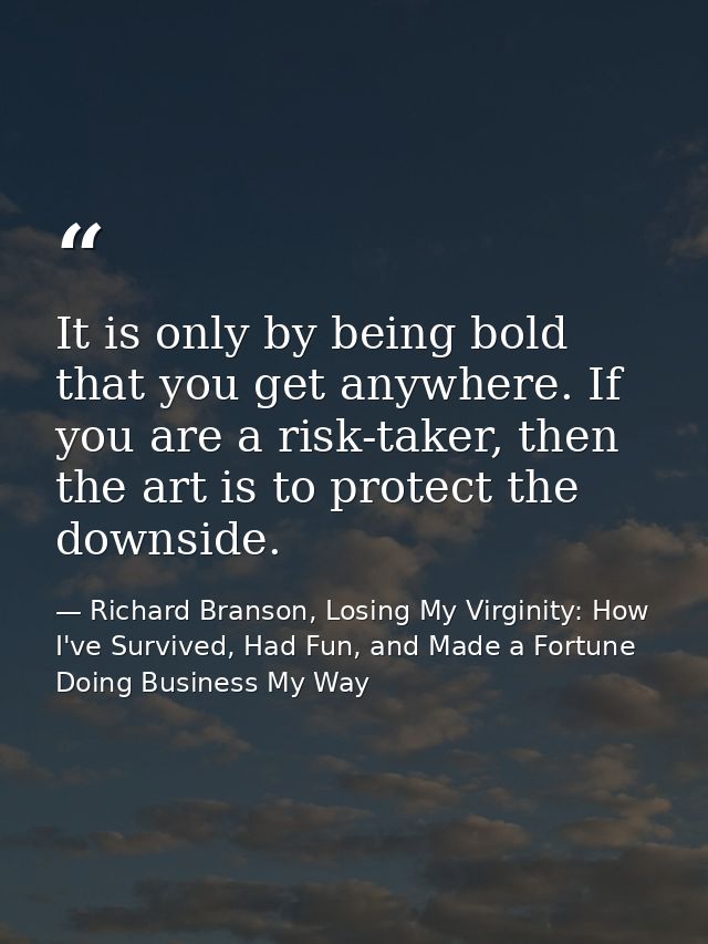 It is only by being bold that you get anywhere. If you are a risk-taker, then the art is to protect the downside. — Richard Branson, Losing My Virginity: How I've Survived, Had Fun, and Made a Fortune Doing Business My Way