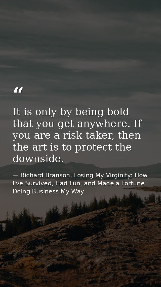 It is only by being bold that you get anywhere. If you are a risk-taker, then the art is to protect the downside. — Richard Branson, Losing My Virginity: How I've Survived, Had Fun, and Made a Fortune Doing Business My Way