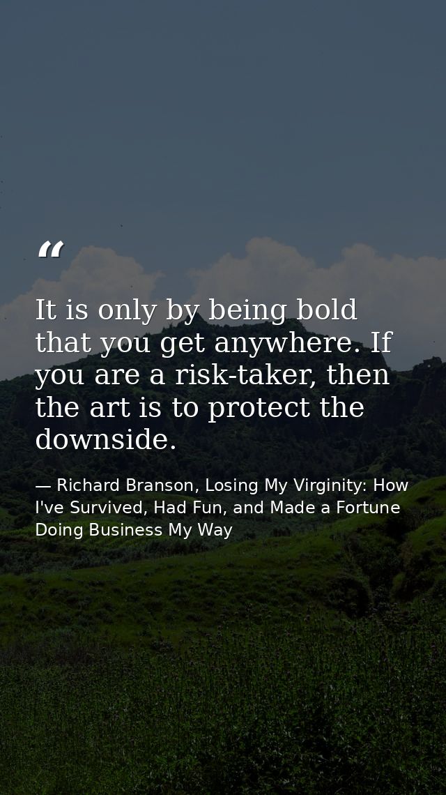 It is only by being bold that you get anywhere. If you are a risk-taker, then the art is to protect the downside. — Richard Branson, Losing My Virginity: How I've Survived, Had Fun, and Made a Fortune Doing Business My Way