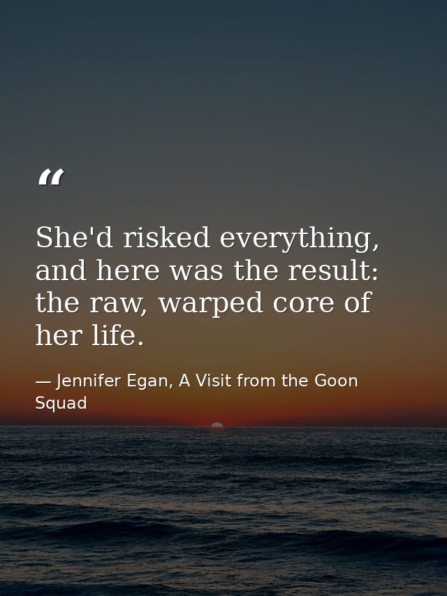 She'd risked everything, and here was the result: the raw, warped core of her life. — Jennifer Egan, A Visit from the Goon Squad