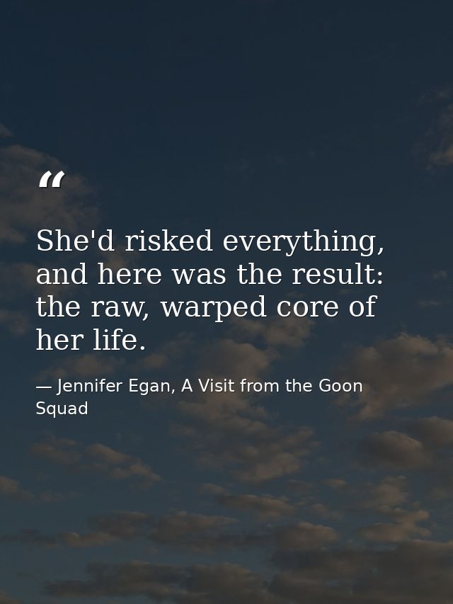 She'd risked everything, and here was the result: the raw, warped core of her life. — Jennifer Egan, A Visit from the Goon Squad