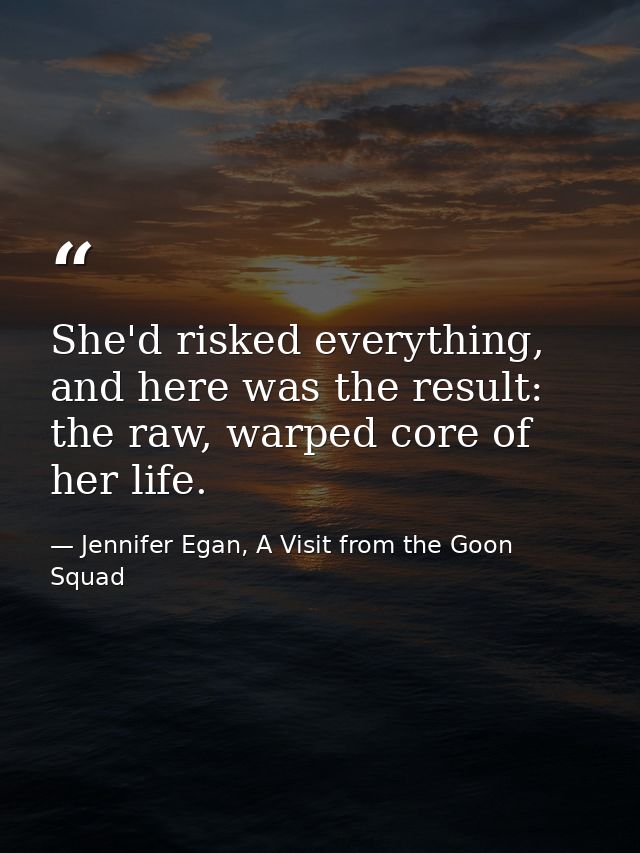 She'd risked everything, and here was the result: the raw, warped core of her life. — Jennifer Egan, A Visit from the Goon Squad