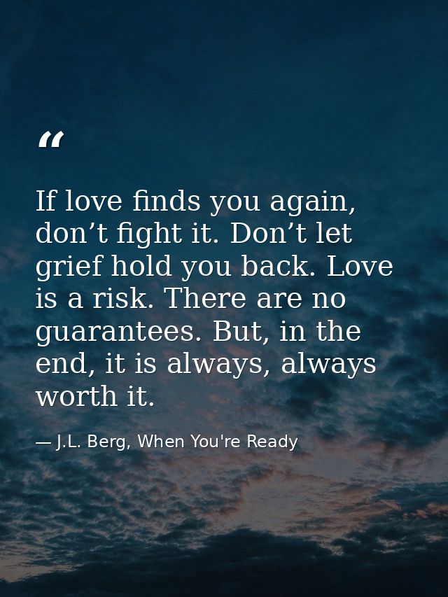 If love finds you again, don’t fight it. Don’t let grief hold you back. Love is a risk. There are no guarantees. But, in — J.L. Berg, When You're Ready
