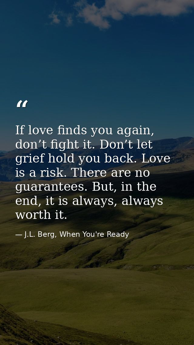 If love finds you again, don’t fight it. Don’t let grief hold you back. Love is a risk. There are no guarantees. But, in — J.L. Berg, When You're Ready