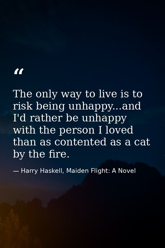 The only way to live is to risk being unhappy...and I'd rather be unhappy with the person I loved than as contented as a — Harry Haskell, Maiden Flight: A Novel