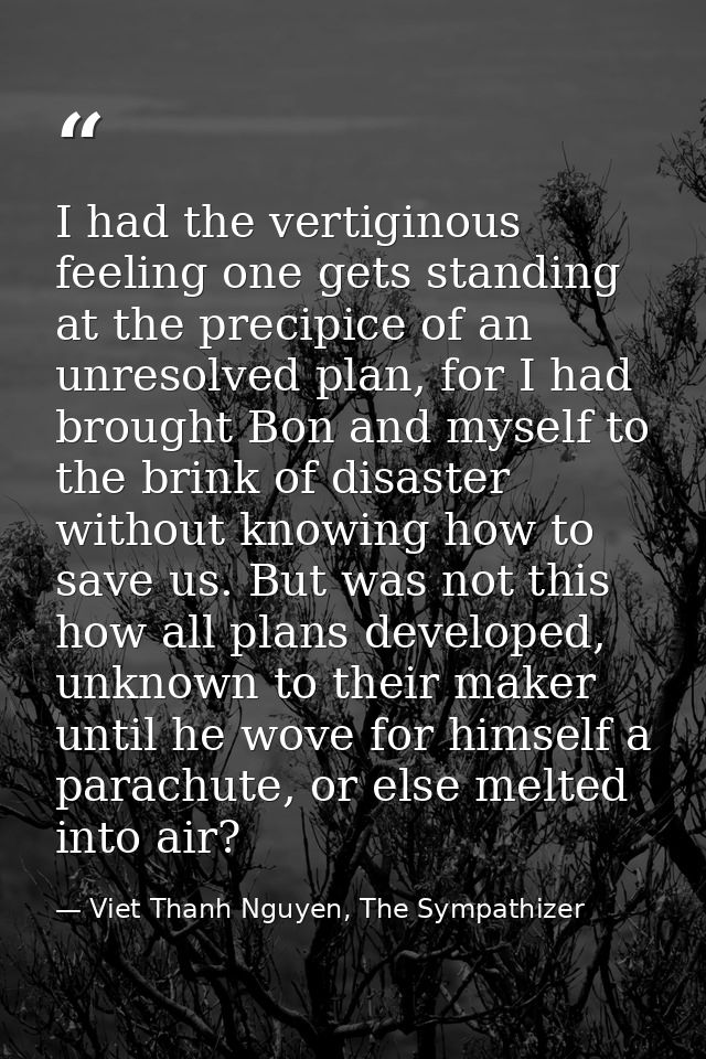 I had the vertiginous feeling one gets standing at the precipice of an unresolved plan, for I had brought Bon and myself — Viet Thanh Nguyen, The Sympathizer