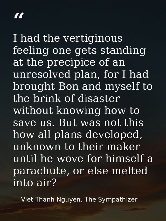 I had the vertiginous feeling one gets standing at the precipice of an unresolved plan, for I had brought Bon and myself — Viet Thanh Nguyen, The Sympathizer