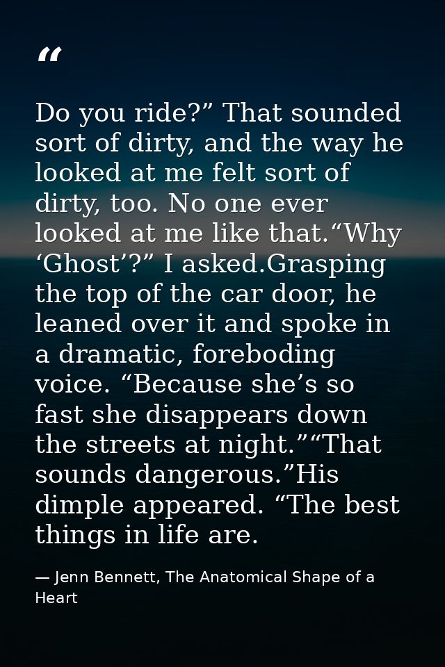 Do you ride?” That sounded sort of dirty, and the way he looked at me felt sort of dirty, too. No one ever looked at me  — Jenn Bennett, The Anatomical Shape of a Heart